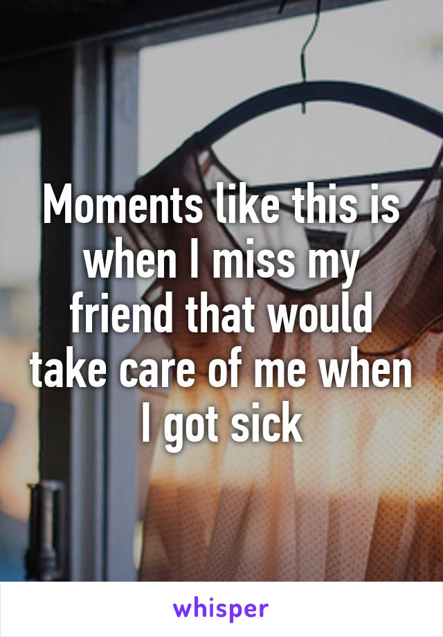 Moments like this is when I miss my friend that would take care of me when I got sick