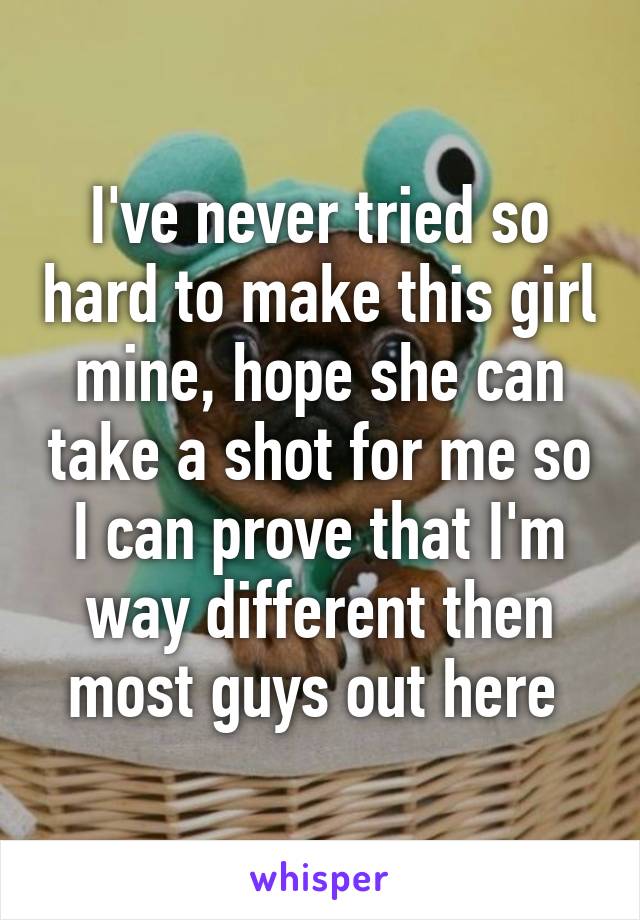 I've never tried so hard to make this girl mine, hope she can take a shot for me so I can prove that I'm way different then most guys out here 