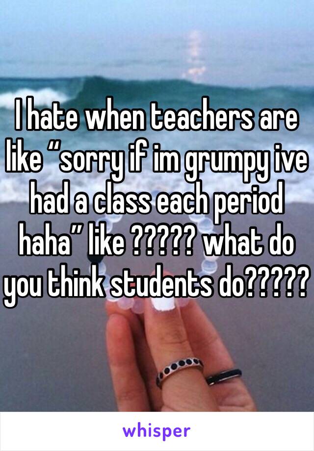 I hate when teachers are like “sorry if im grumpy ive had a class each period haha” like ????? what do you think students do?????