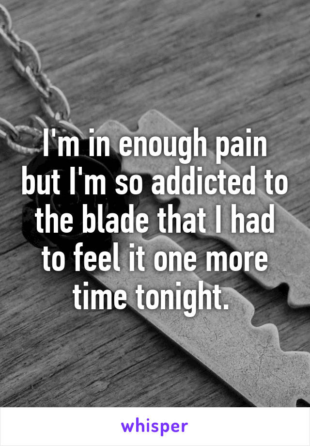 I'm in enough pain but I'm so addicted to the blade that I had to feel it one more time tonight. 