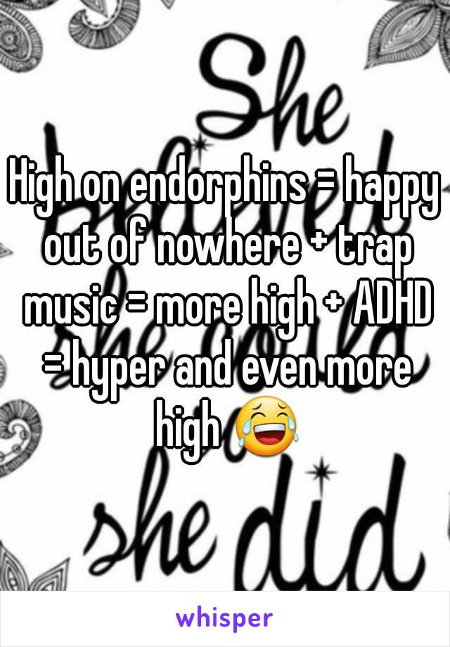 High on endorphins = happy out of nowhere + trap music = more high + ADHD = hyper and even more high 😂