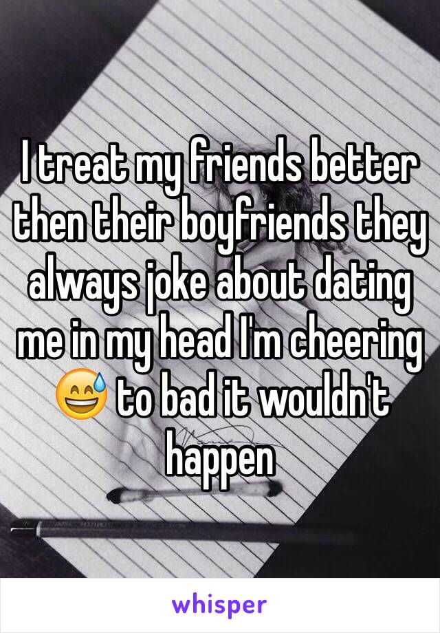 I treat my friends better then their boyfriends they always joke about dating me in my head I'm cheering 😅 to bad it wouldn't happen 