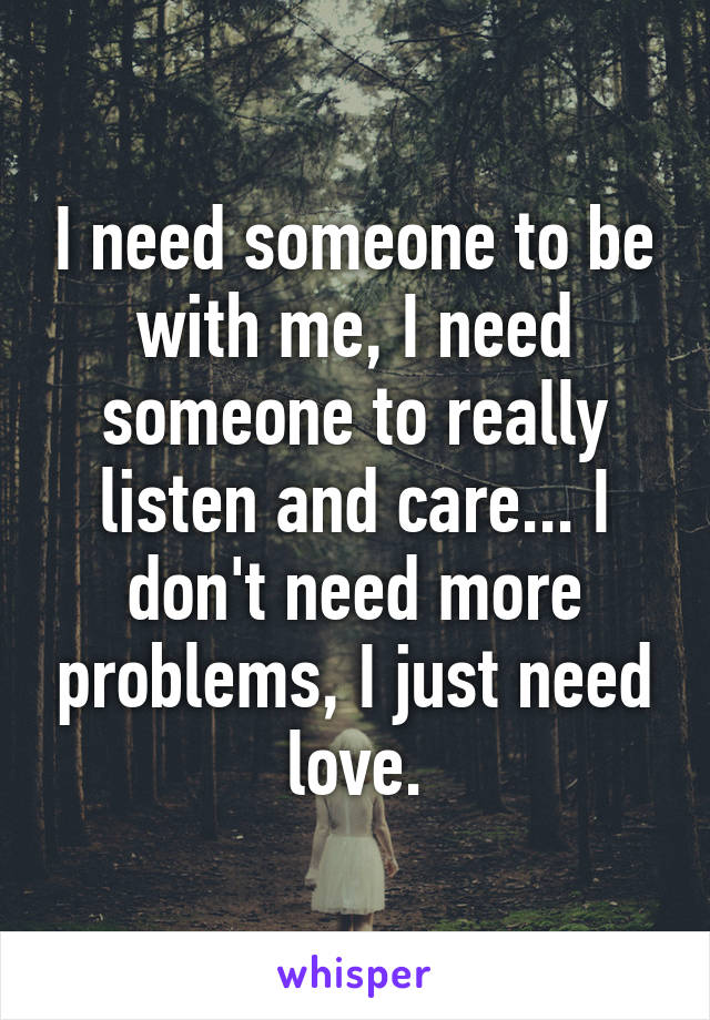 I need someone to be with me, I need someone to really listen and care... I don't need more problems, I just need love.