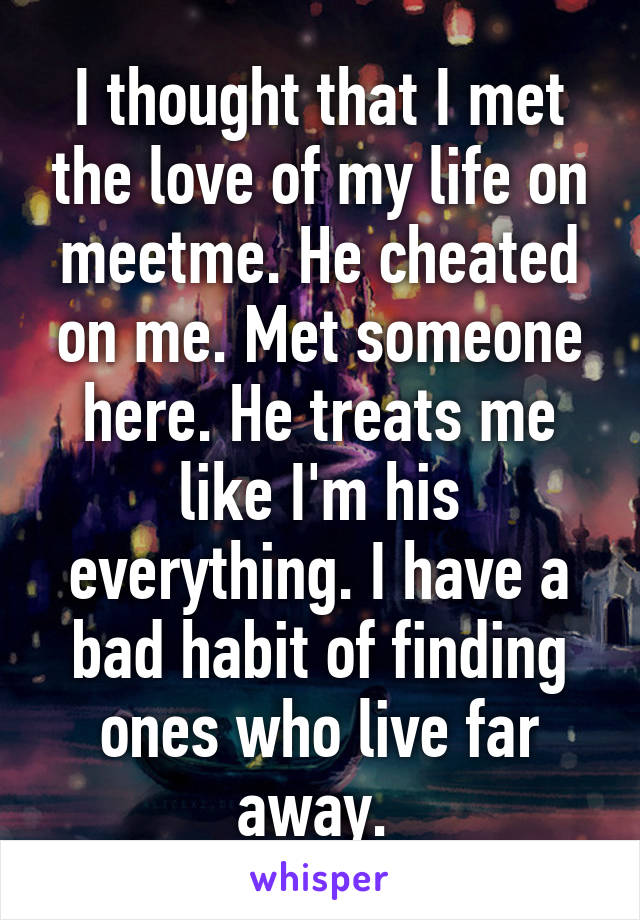 I thought that I met the love of my life on meetme. He cheated on me. Met someone here. He treats me like I'm his everything. I have a bad habit of finding ones who live far away. 