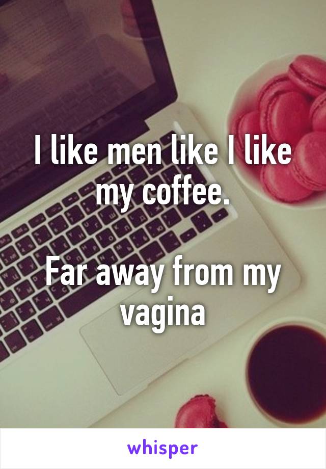 I like men like I like my coffee.

Far away from my vagina