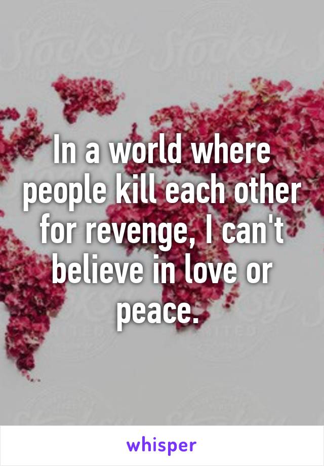 In a world where people kill each other for revenge, I can't believe in love or peace. 