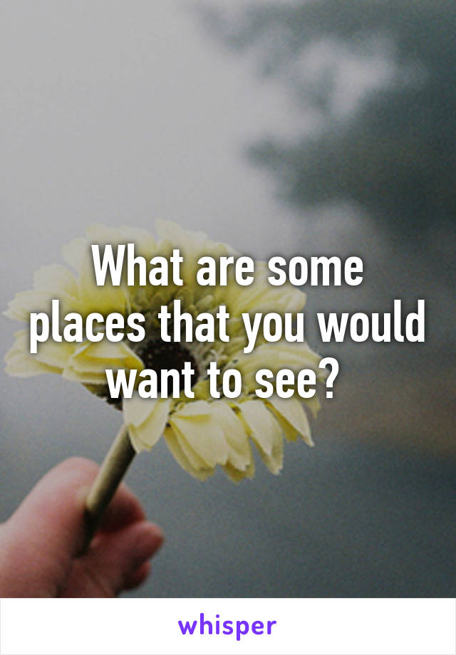 What are some places that you would want to see? 