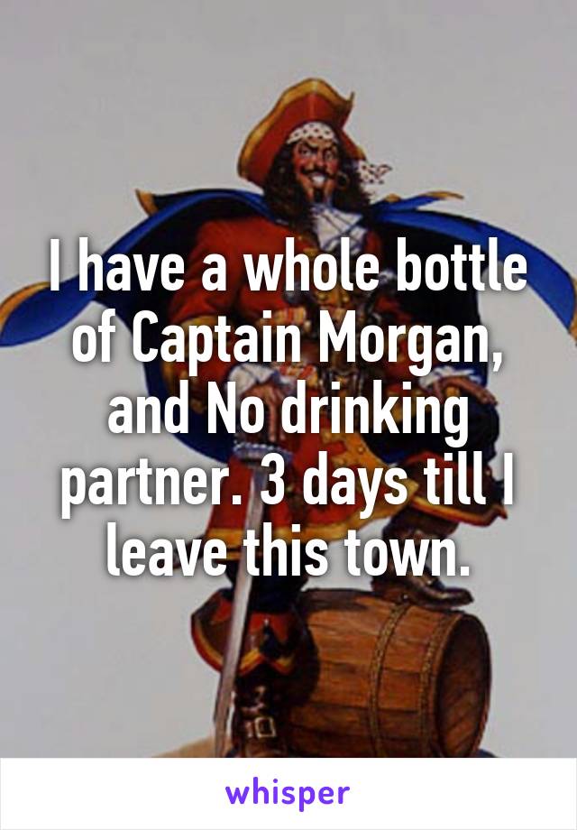 I have a whole bottle of Captain Morgan, and No drinking partner. 3 days till I leave this town.