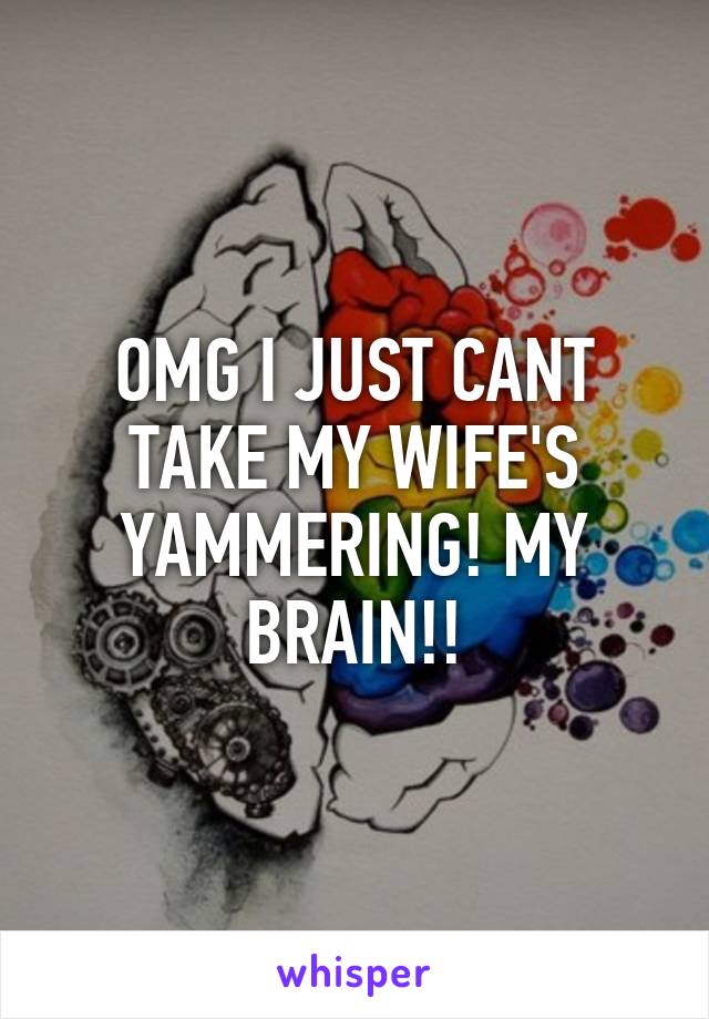 OMG I JUST CANT TAKE MY WIFE'S YAMMERING! MY BRAIN!!