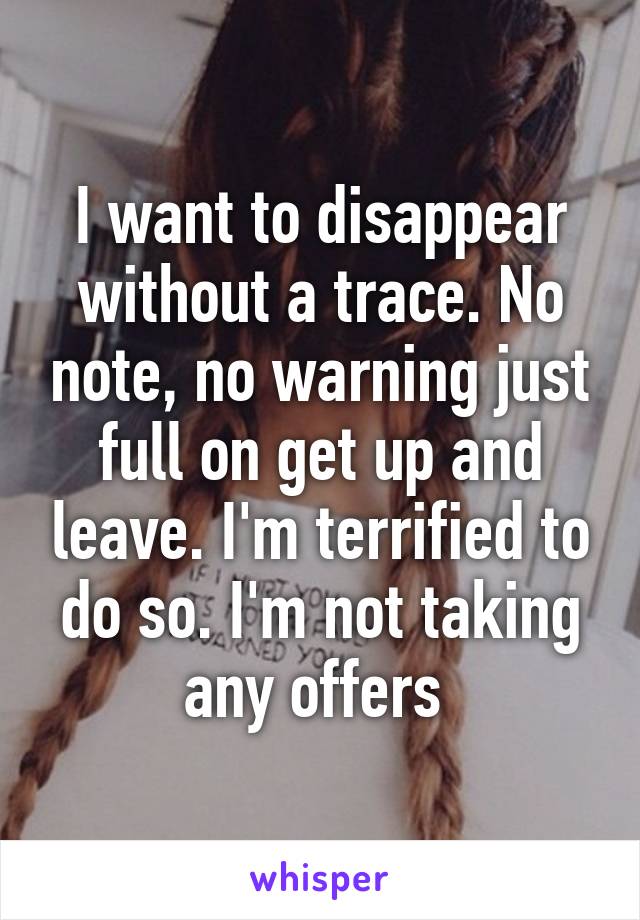 I want to disappear without a trace. No note, no warning just full on get up and leave. I'm terrified to do so. I'm not taking any offers 