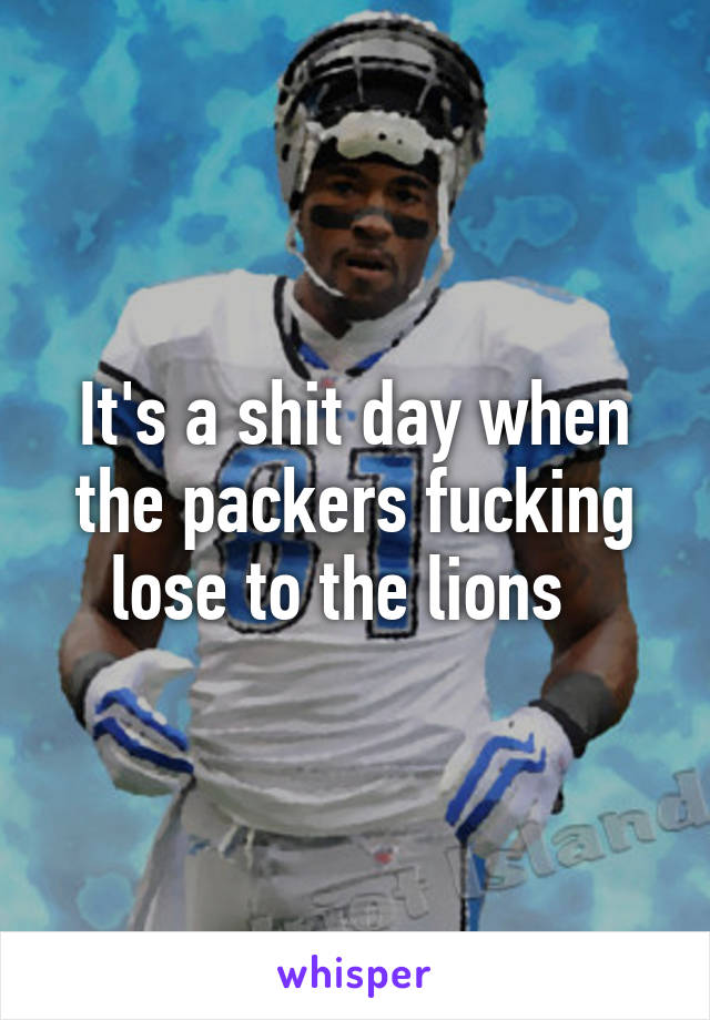 It's a shit day when the packers fucking lose to the lions  