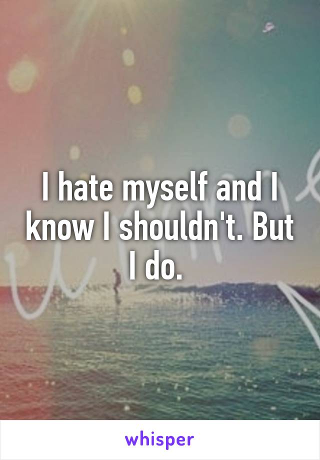 I hate myself and I know I shouldn't. But I do. 