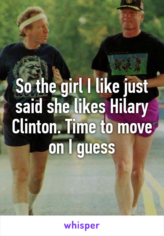 So the girl I like just said she likes Hilary Clinton. Time to move on I guess