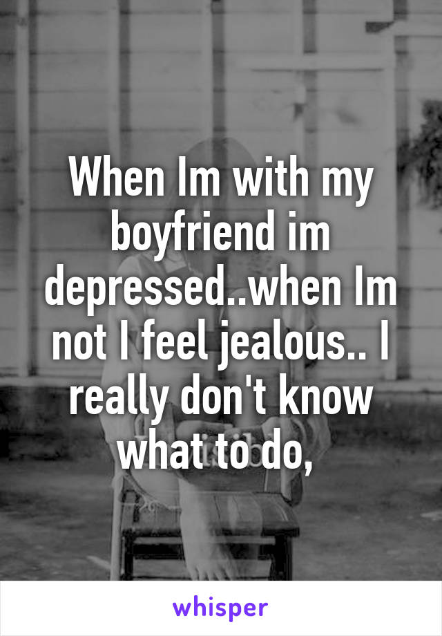 When Im with my boyfriend im depressed..when Im not I feel jealous.. I really don't know what to do, 