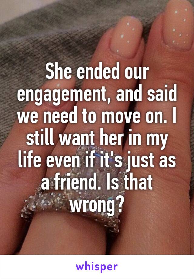 She ended our engagement, and said we need to move on. I still want her in my life even if it's just as a friend. Is that wrong?