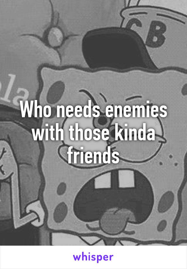 Who needs enemies with those kinda friends