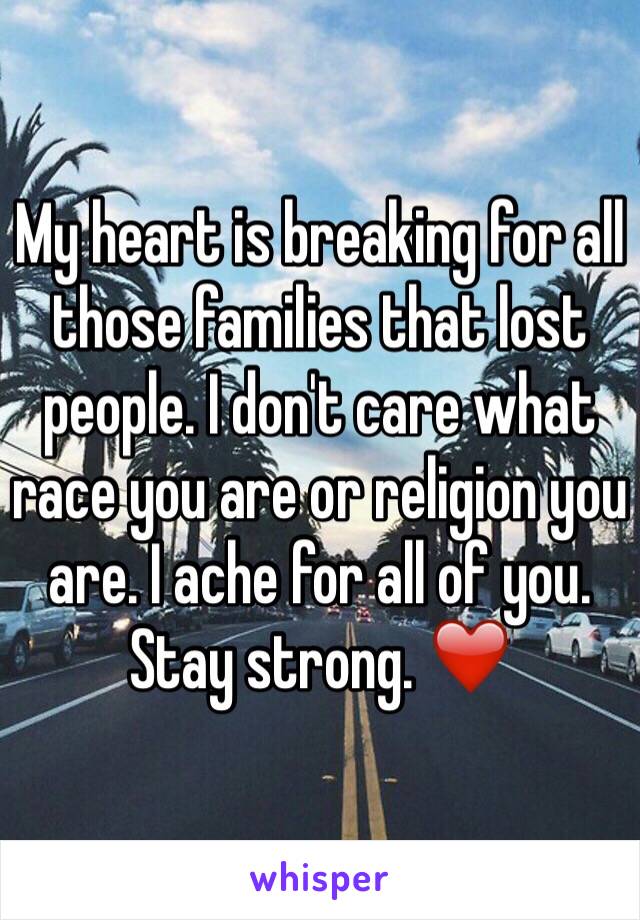 My heart is breaking for all those families that lost people. I don't care what race you are or religion you are. I ache for all of you.
Stay strong. ❤️