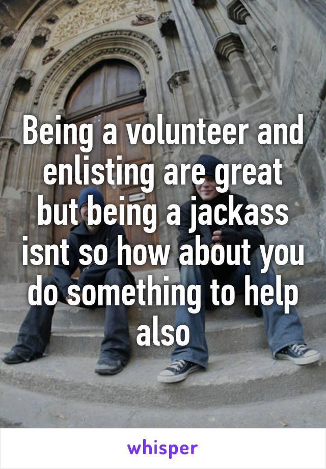 Being a volunteer and enlisting are great but being a jackass isnt so how about you do something to help also