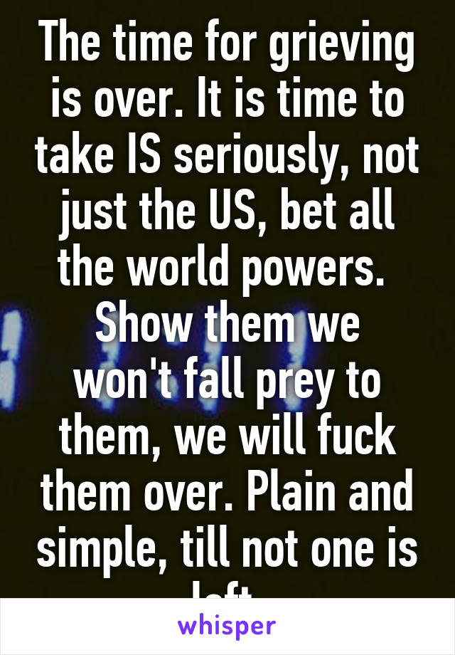 The time for grieving is over. It is time to take IS seriously, not just the US, bet all the world powers. 
Show them we won't fall prey to them, we will fuck them over. Plain and simple, till not one is left 