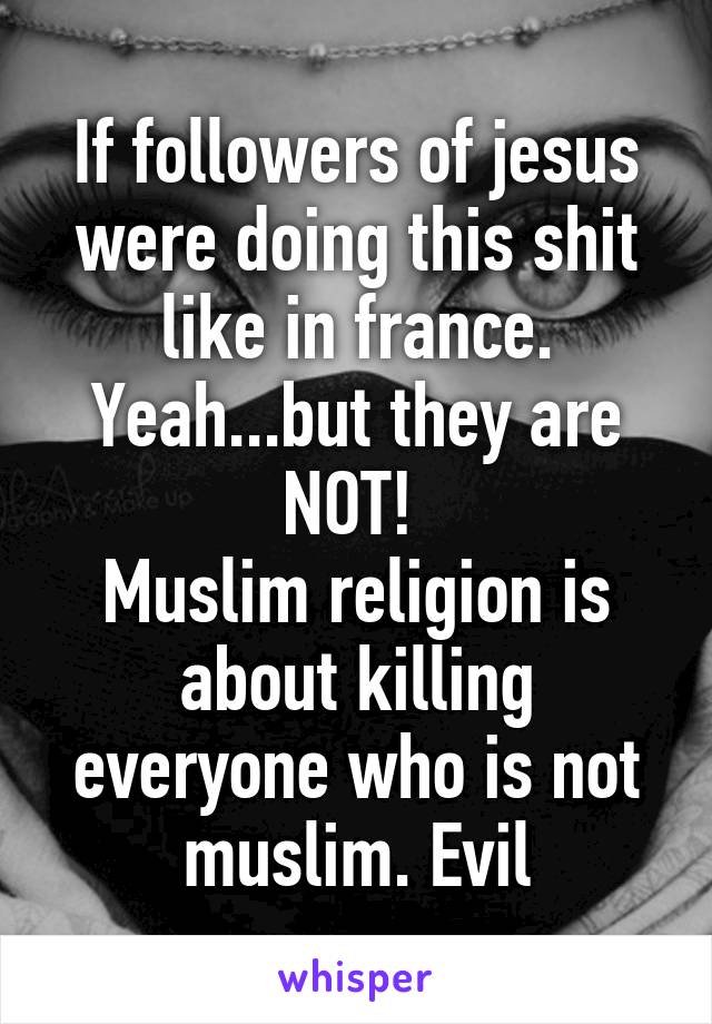 If followers of jesus were doing this shit like in france. Yeah...but they are NOT! 
Muslim religion is about killing everyone who is not muslim. Evil