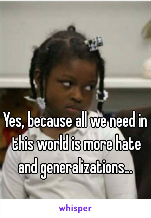 Yes, because all we need in this world is more hate and generalizations... 