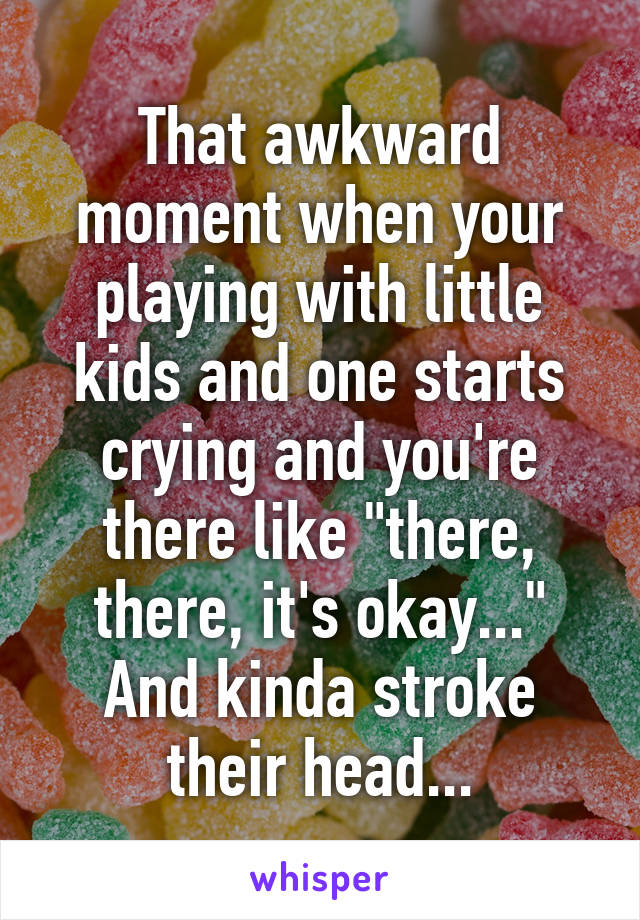 That awkward moment when your playing with little kids and one starts crying and you're there like "there, there, it's okay..." And kinda stroke their head...