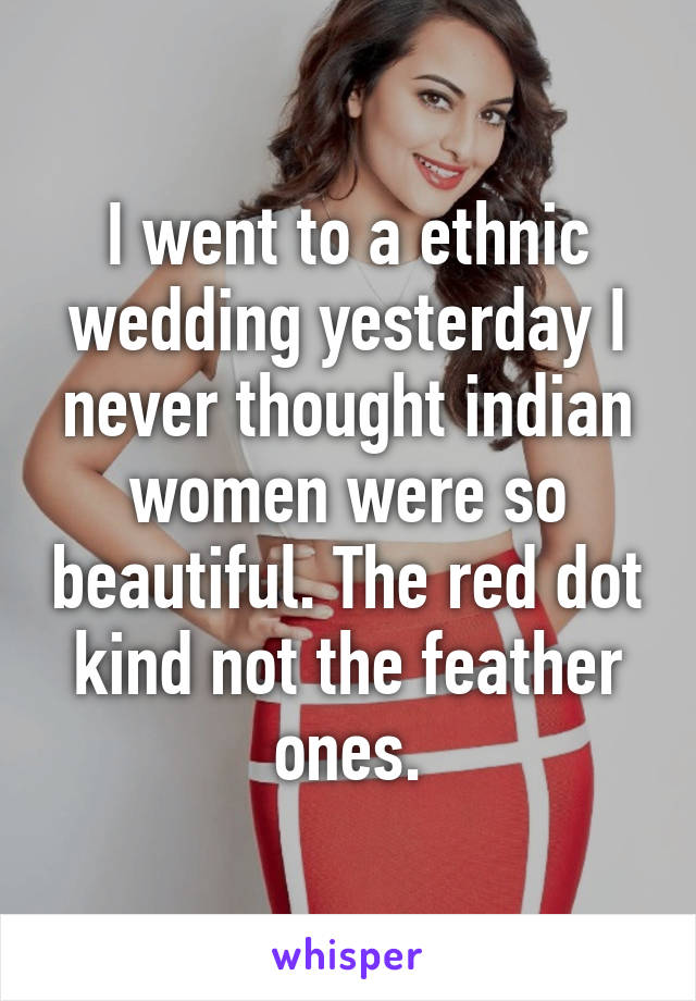 I went to a ethnic wedding yesterday I never thought indian women were so beautiful. The red dot kind not the feather ones.