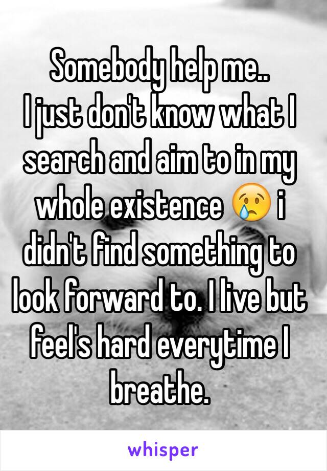 Somebody help me..
I just don't know what I search and aim to in my whole existence 😢 i didn't find something to look forward to. I live but feel's hard everytime I breathe. 