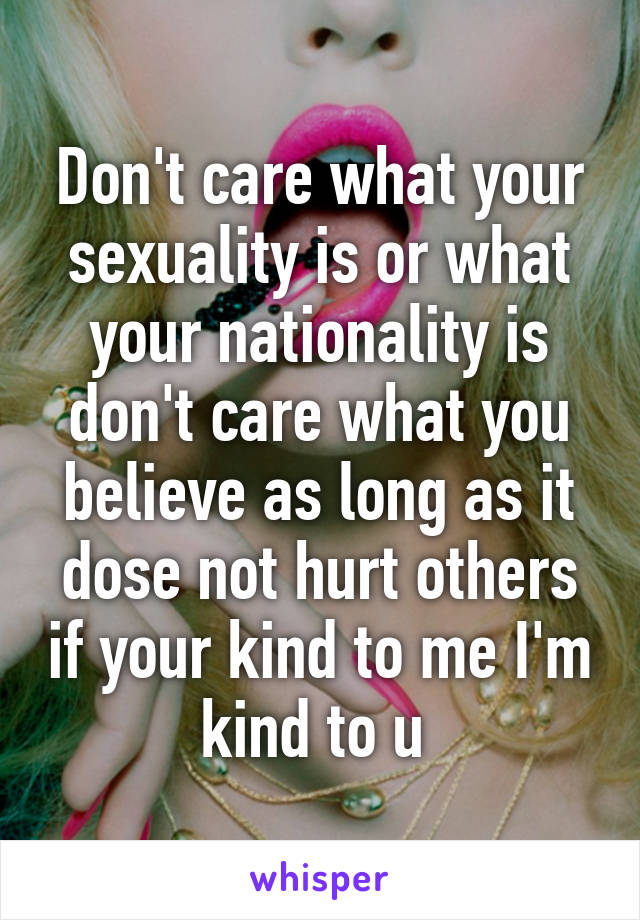 Don't care what your sexuality is or what your nationality is don't care what you believe as long as it dose not hurt others if your kind to me I'm kind to u 