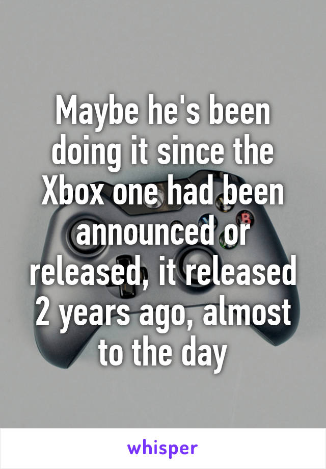 Maybe he's been doing it since the Xbox one had been announced or released, it released 2 years ago, almost to the day