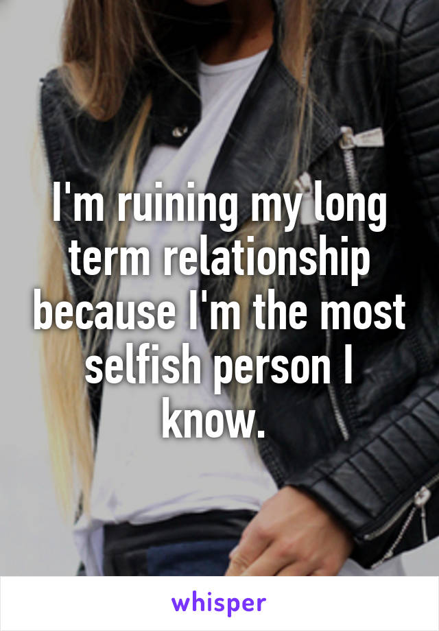 I'm ruining my long term relationship because I'm the most selfish person I know. 