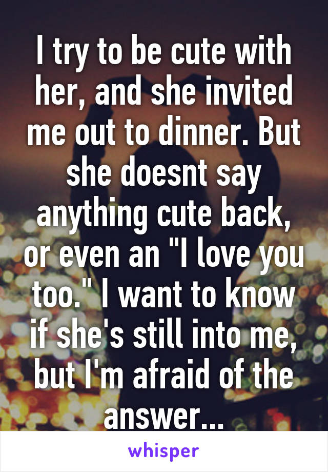 I try to be cute with her, and she invited me out to dinner. But she doesnt say anything cute back, or even an "I love you too." I want to know if she's still into me, but I'm afraid of the answer...