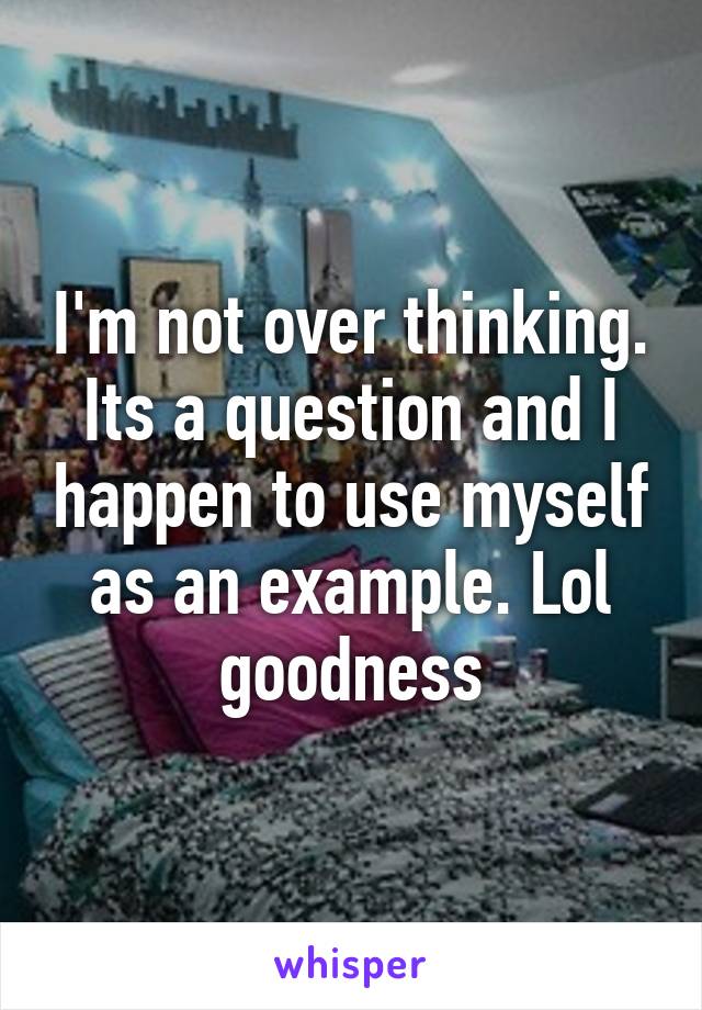 I'm not over thinking. Its a question and I happen to use myself as an example. Lol goodness