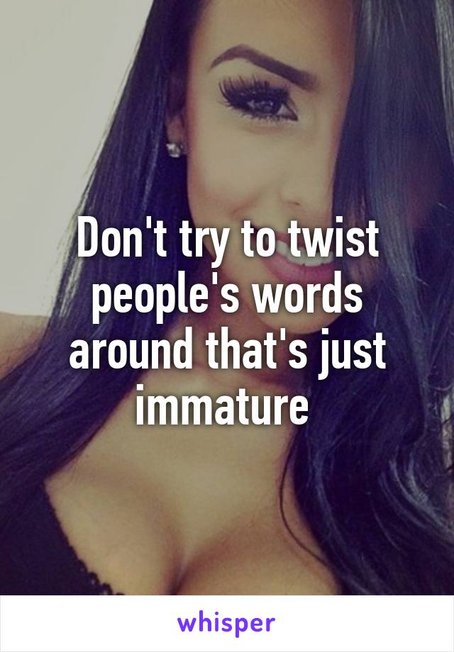 Don't try to twist people's words around that's just immature 