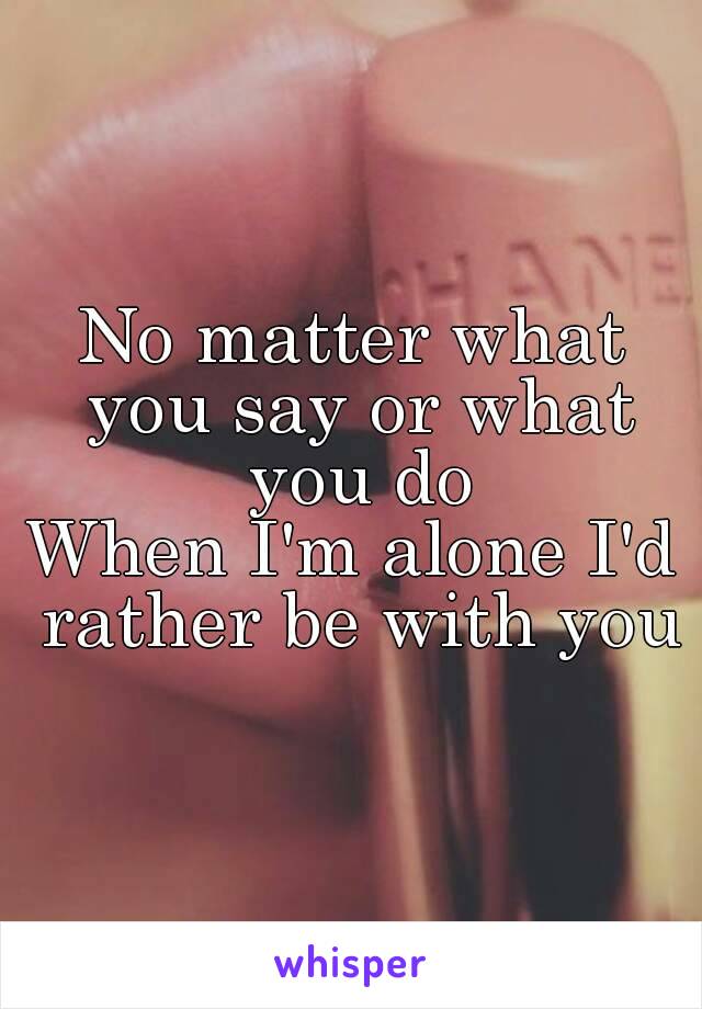 No matter what you say or what you do
When I'm alone I'd rather be with you