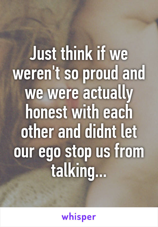 Just think if we weren't so proud and we were actually honest with each other and didnt let our ego stop us from talking...