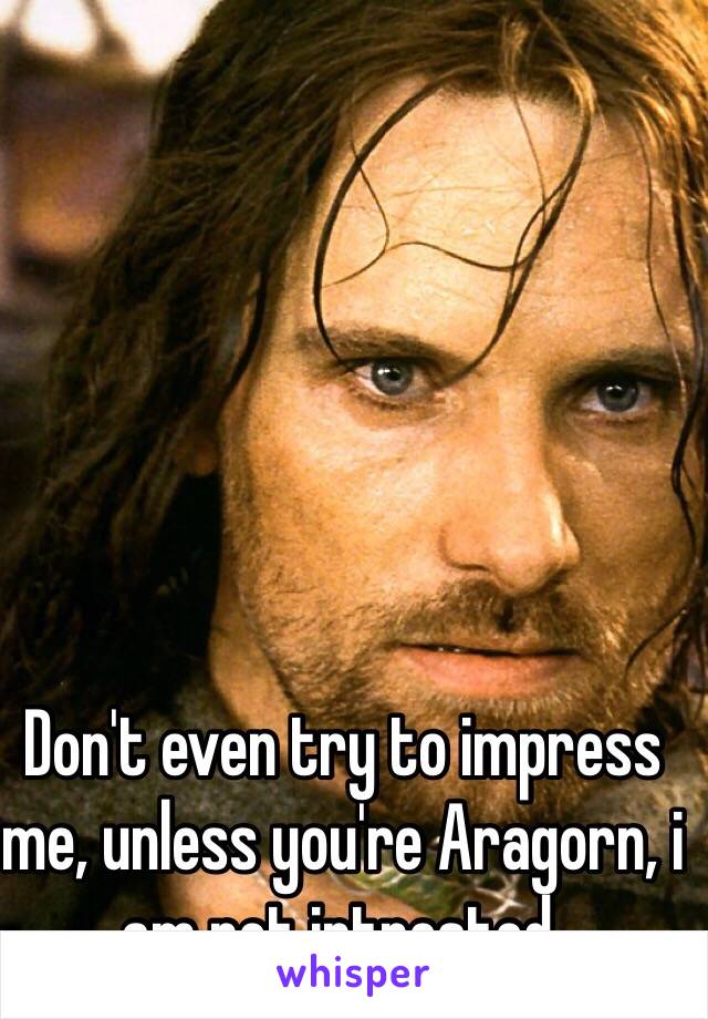 Don't even try to impress me, unless you're Aragorn, i am not intrested.