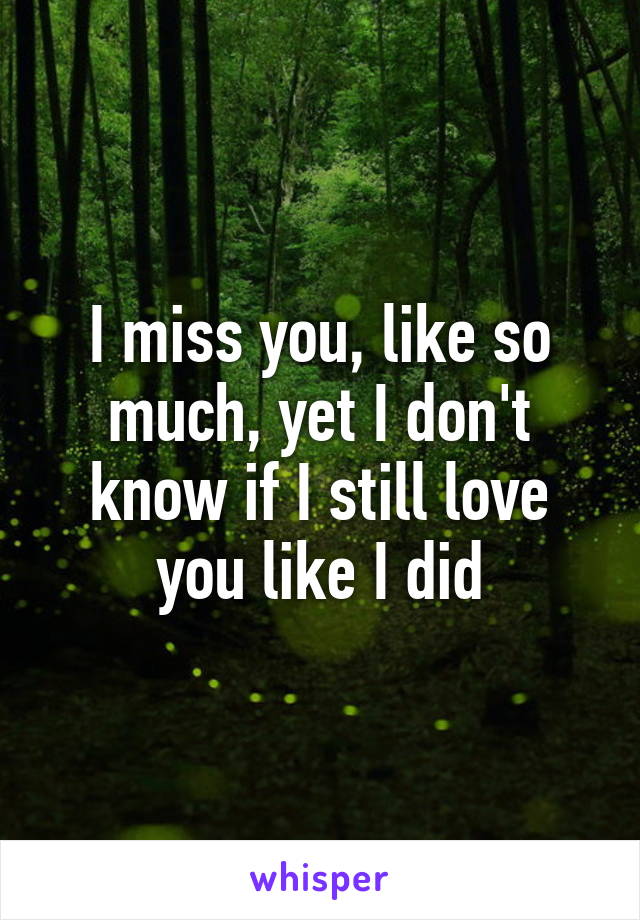 I miss you, like so much, yet I don't know if I still love you like I did