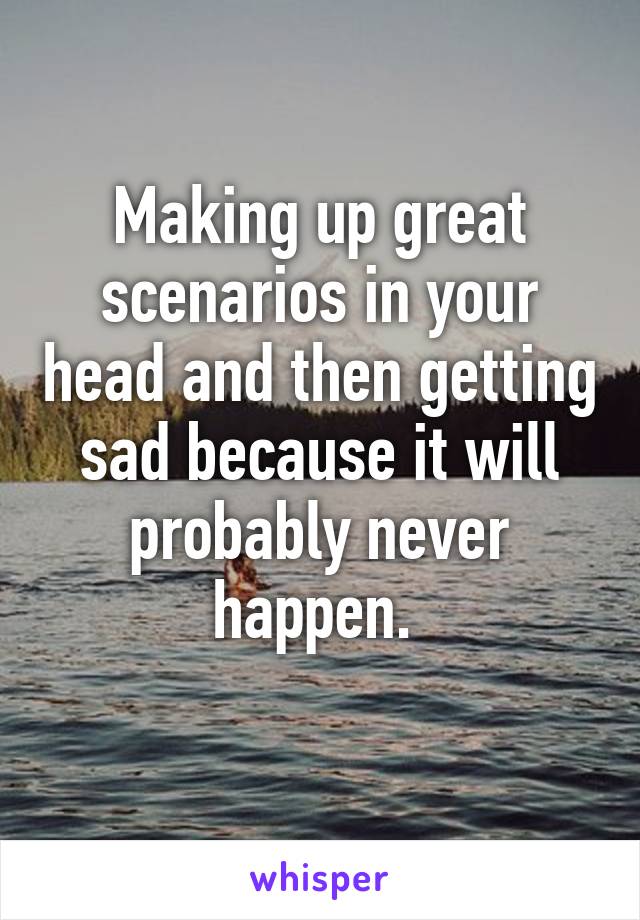 Making up great scenarios in your head and then getting sad because it will probably never happen. 
