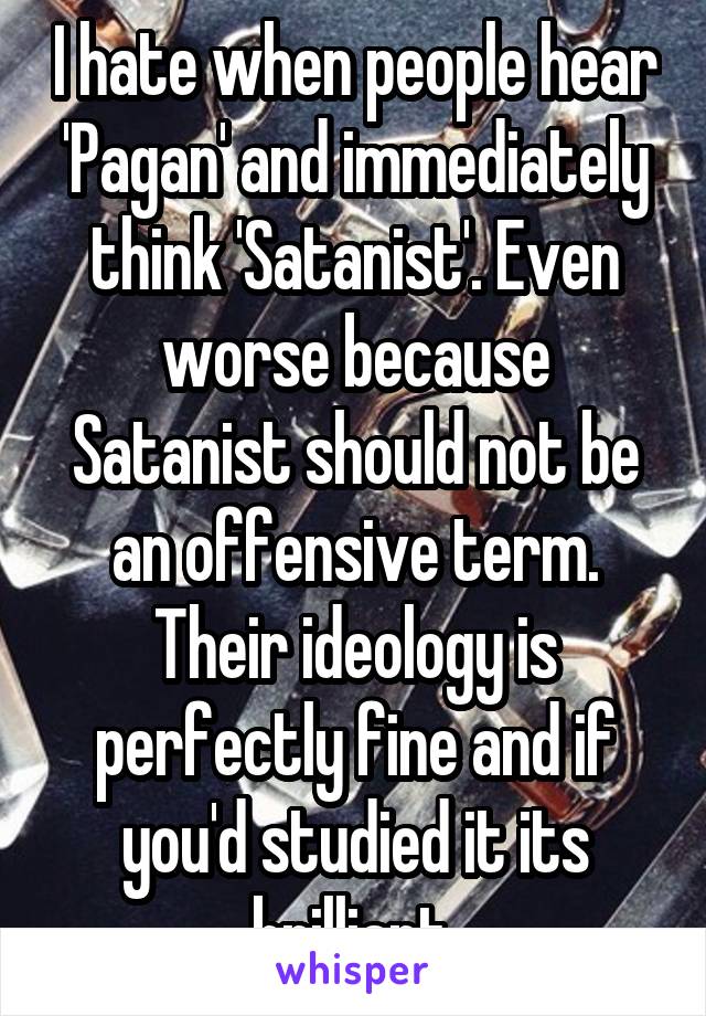 I hate when people hear 'Pagan' and immediately think 'Satanist'. Even worse because Satanist should not be an offensive term. Their ideology is perfectly fine and if you'd studied it its brilliant.