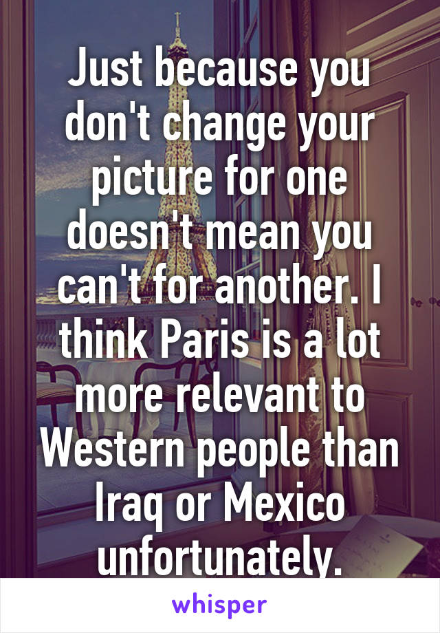 Just because you don't change your picture for one doesn't mean you can't for another. I think Paris is a lot more relevant to Western people than Iraq or Mexico unfortunately.