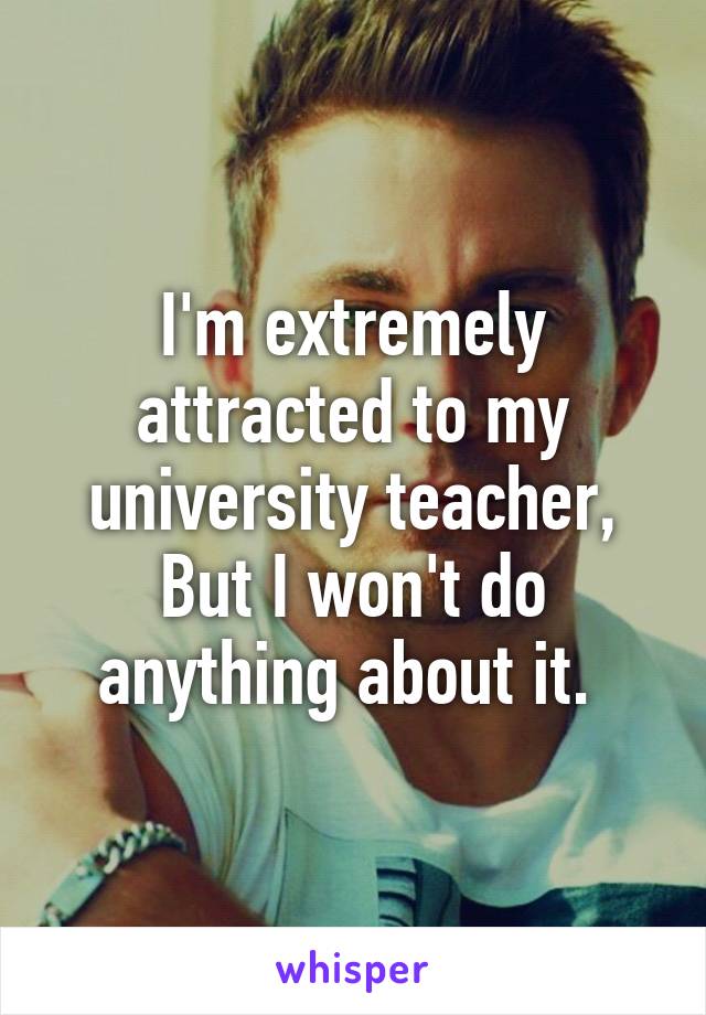 I'm extremely attracted to my university teacher, But I won't do anything about it. 