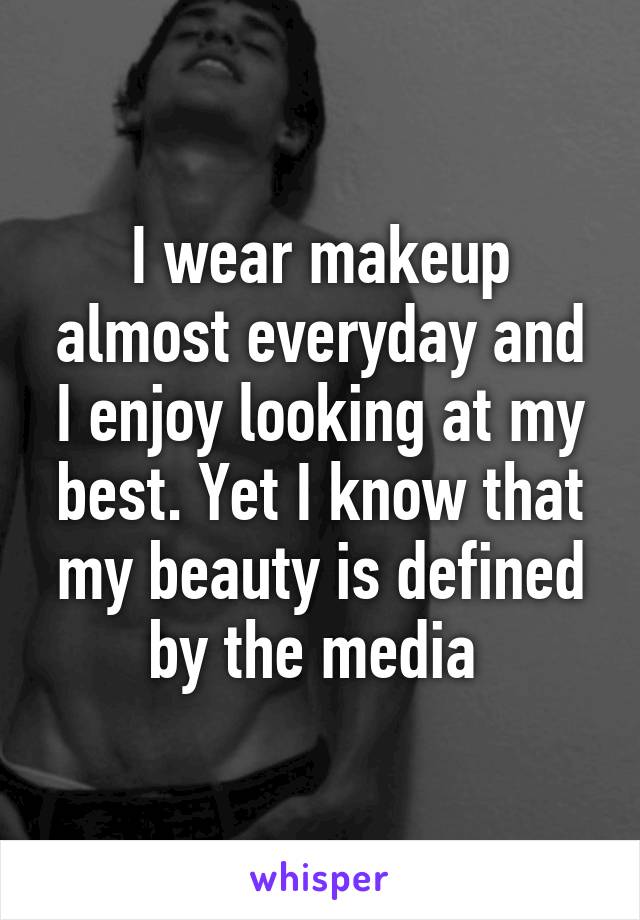 I wear makeup almost everyday and I enjoy looking at my best. Yet I know that my beauty is defined by the media 