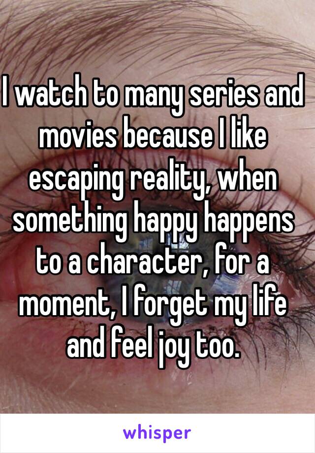 I watch to many series and movies because I like escaping reality, when something happy happens to a character, for a moment, I forget my life and feel joy too. 