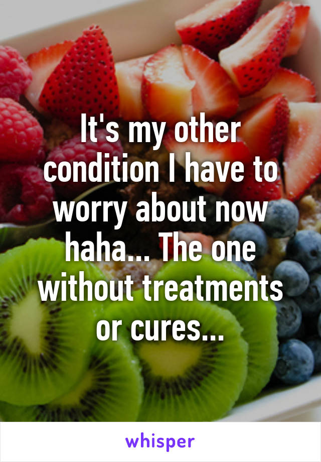 It's my other condition I have to worry about now haha... The one without treatments or cures...