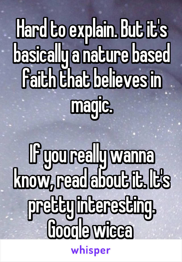 Hard to explain. But it's basically a nature based faith that believes in magic.

If you really wanna know, read about it. It's pretty interesting.
Google wicca 