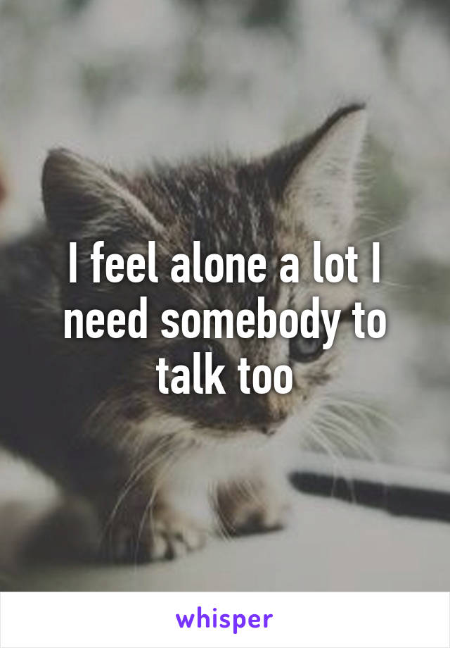 I feel alone a lot I need somebody to talk too