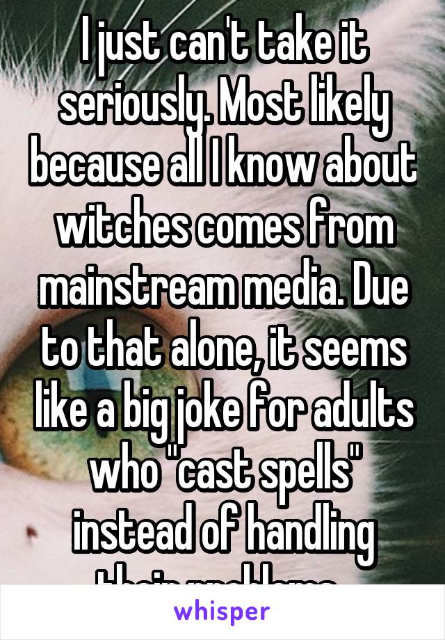 I just can't take it seriously. Most likely because all I know about witches comes from mainstream media. Due to that alone, it seems like a big joke for adults who "cast spells" instead of handling their problems. 