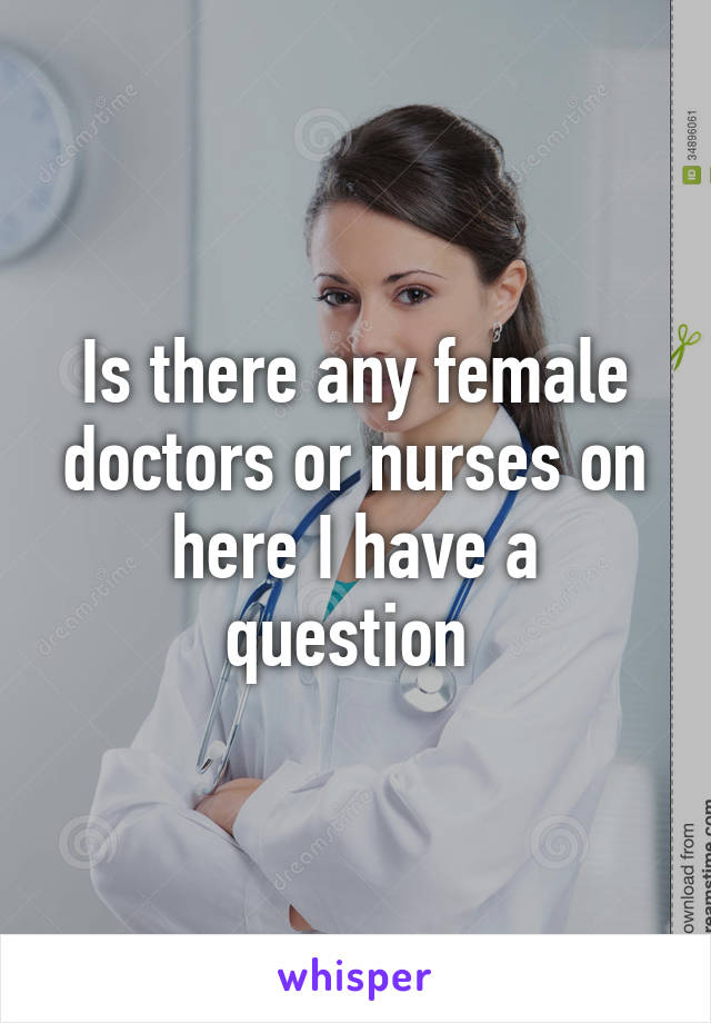 Is there any female doctors or nurses on here I have a question 