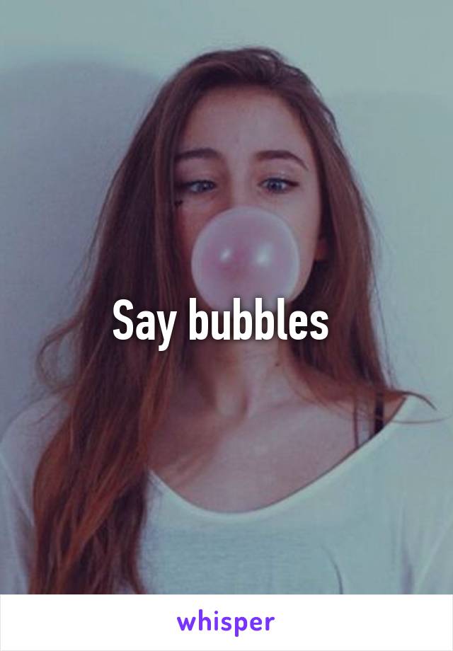 Say bubbles 